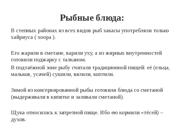 Рыбные блюда: В степных районах из всех видов рыб хакасы употребляли только хайриуса ( хоора ). Его жарили в сметане, варили уху, а из жирных внутренностей готовили поджарку с талканом. В подтаёжной зоне рыбу считали традиционной пищей: её (ельца, мальков, усачей) сушили, вялили, коптили. Зимой из консервированной рыбы готовили блюда со сметаной (выдерживали в кипятке и заливали сметаной). Щука относилась к запретной пище. Ибо ею кормили «тёсей) – духов. 