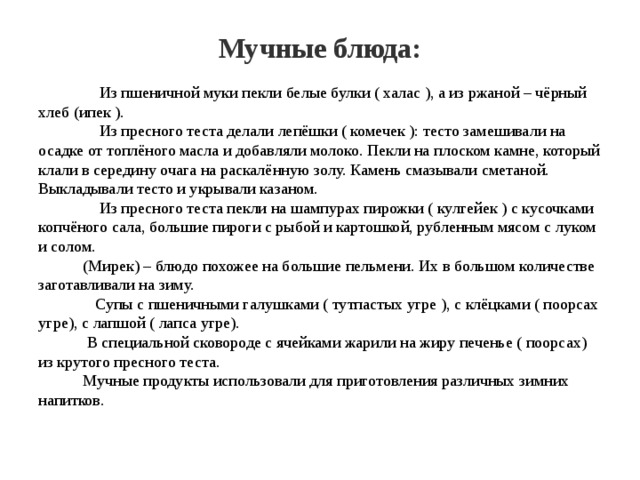 Мучные блюда:  Из пшеничной муки пекли белые булки ( халас ), а из ржаной – чёрный хлеб (ипек ).  Из пресного теста делали лепёшки ( комечек ): тесто замешивали на осадке от топлёного масла и добавляли молоко. Пекли на плоском камне, который клали в середину очага на раскалённую золу. Камень смазывали сметаной. Выкладывали тесто и укрывали казаном.  Из пресного теста пекли на шампурах пирожки ( кулгейек ) с кусочками копчёного сала, большие пироги с рыбой и картошкой, рубленным мясом с луком и солом.  (Мирек) – блюдо похожее на большие пельмени. Их в большом количестве заготавливали на зиму.  Супы с пшеничными галушками ( тутпастых угре ), с клёцками ( поорсах угре), с лапшой ( лапса угре).  В специальной сковороде с ячейками жарили на жиру печенье ( поорсах) из крутого пресного теста.  Мучные продукты использовали для приготовления различных зимних напитков. 