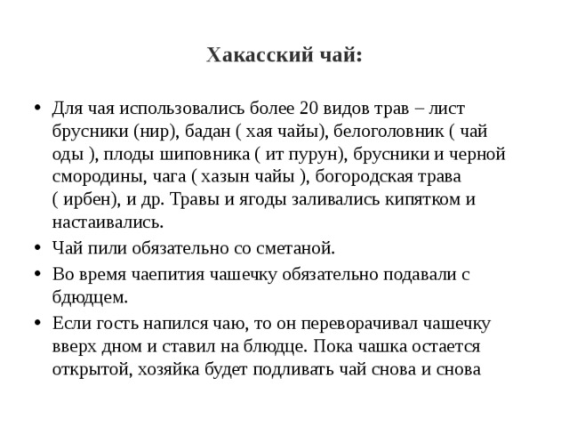 Хакасский чай: Для чая использовались более 20 видов трав – лист брусники (нир), бадан ( хая чайы), белоголовник ( чай оды ), плоды шиповника ( ит пурун), брусники и черной смородины, чага ( хазын чайы ), богородская трава ( ирбен), и др. Травы и ягоды заливались кипятком и настаивались. Чай пили обязательно со сметаной. Во время чаепития чашечку обязательно подавали с бдюдцем. Если гость напился чаю, то он переворачивал чашечку вверх дном и ставил на блюдце. Пока чашка остается открытой, хозяйка будет подливать чай снова и снова 