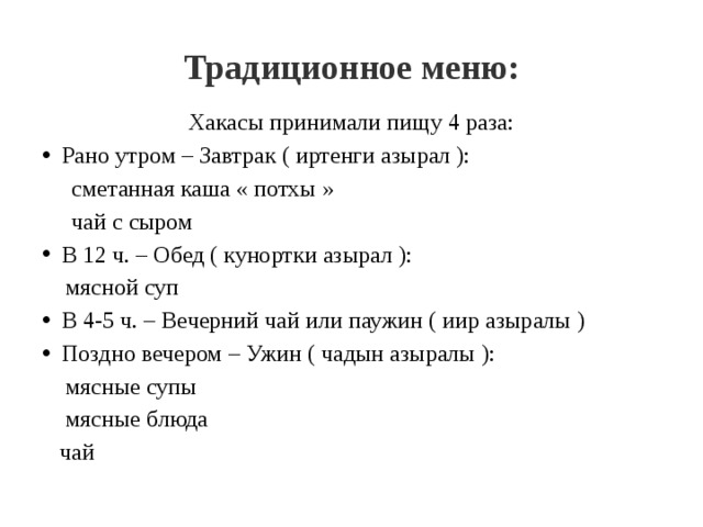 Традиционное меню: Хакасы принимали пищу 4 раза: Рано утром – Завтрак ( иртенги азырал ):  сметанная каша « потхы »  чай с сыром В 12 ч. – Обед ( кунортки азырал ):  мясной суп В 4-5 ч. – Вечерний чай или паужин ( иир азыралы ) Поздно вечером – Ужин ( чадын азыралы ):  мясные супы  мясные блюда  чай 