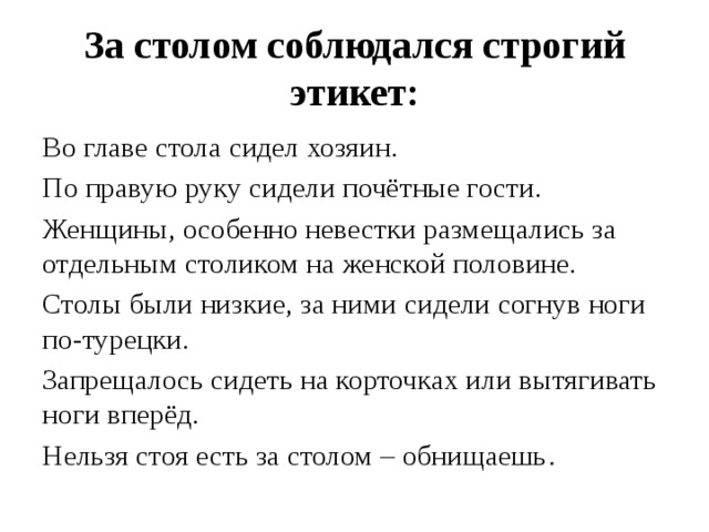 За столом соблюдался строгий этикет: Во главе стола сидел хозяин. По правую руку сидели почётные гости. Женщины, особенно невестки размещались за отдельным столиком на женской половине. Столы были низкие, за ними сидели согнув ноги по-турецки. Запрещалось сидеть на корточках или вытягивать ноги вперёд. Нельзя стоя есть за столом – обнищаешь . 