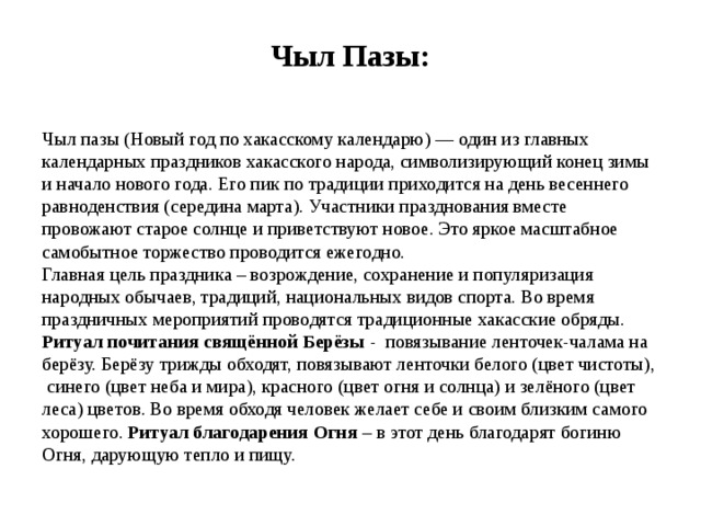 Чыл Пазы: Чыл пазы (Новый год по хакасскому календарю) — один из главных календарных праздников хакасского народа, символизирующий конец зимы и начало нового года. Его пик по традиции приходится на день весеннего равноденствия (середина марта). Участники празднования вместе провожают старое солнце и приветствуют новое. Это яркое масштабное самобытное торжество проводится ежегодно.  Главная цель праздника – возрождение, сохранение и популяризация народных обычаев, традиций, национальных видов спорта. Во время праздничных мероприятий проводятся традиционные хакасские обряды. Ритуал почитания свящённой Берёзы - повязывание ленточек-чалама на берёзу. Берёзу трижды обходят, повязывают ленточки белого (цвет чистоты), синего (цвет неба и мира), красного (цвет огня и солнца) и зелёного (цвет леса) цветов. Во время обходя человек желает себе и своим близким самого хорошего. Ритуал благодарения Огня – в этот день благодарят богиню Огня, дарующую тепло и пищу. 