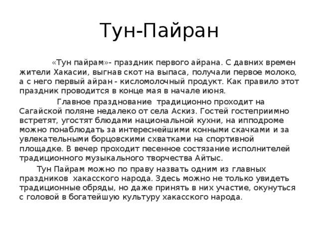 Тун-Пайран  «Тун пайрам»- праздник первого айрана. С давних времен жители Хакасии, выгнав скот на выпаса, получали первое молоко, а с него первый айран - кисломолочный продукт. Как правило этот праздник проводится в конце мая в начале июня.  Главное празднование  традиционно проходит на Сагайской поляне недалеко от села Аскиз. Гостей гостеприимно встретят, угостят блюдами национальной кухни, на ипподроме можно понаблюдать за интереснейшими конными скачками и за увлекательными борцовскими схватками на спортивной площадке. В вечер проходит песенное состязание исполнителей традиционного музыкального творчества Айтыс.  Тун Пайрам можно по праву назвать одним из главных  праздников  хакасского народа. Здесь можно не только увидеть традиционные обряды, но даже принять в них участие, окунуться с головой в богатейшую культуру хакасского народа. 