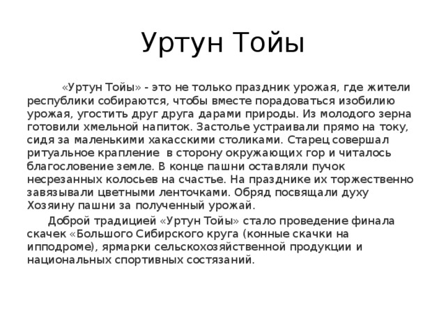 Уртун Тойы  «Уртун Тойы» - это не только праздник урожая, где жители республики собираются, чтобы вместе порадоваться изобилию урожая, угостить друг друга дарами природы. Из молодого зерна готовили хмельной напиток. Застолье устраивали прямо на току, сидя за маленькими хакасскими столиками. Старец совершал ритуальное крапление в сторону окружающих гор и читалось благословение земле. В конце пашни оставляли пучок несрезанных колосьев на счастье. На празднике их торжественно завязывали цветными ленточками. Обряд посвящали духу Хозяину пашни за полученный урожай.   Доброй традицией «Уртун Тойы» стало проведение финала скачек «Большого Сибирского круга (конные скачки на ипподроме), ярмарки сельскохозяйственной продукции и национальных спортивных состязаний. 