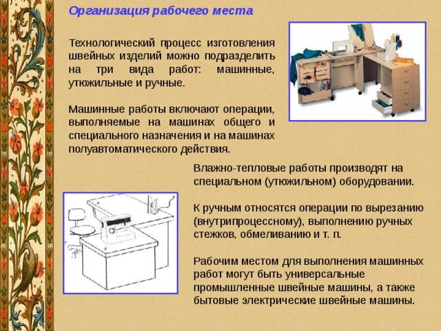 Организация рабочего места  Влажно-тепловые работы производят на специальном (утюжильном) оборудовании. К ручным относятся операции по вырезанию (внутрипроцессному), выполнению ручных стежков, обмеливанию и т. п. Рабочим местом для выполнения машинных работ могут быть универсальные промышленные швейные машины, а также бытовые электрические швейные машины. 