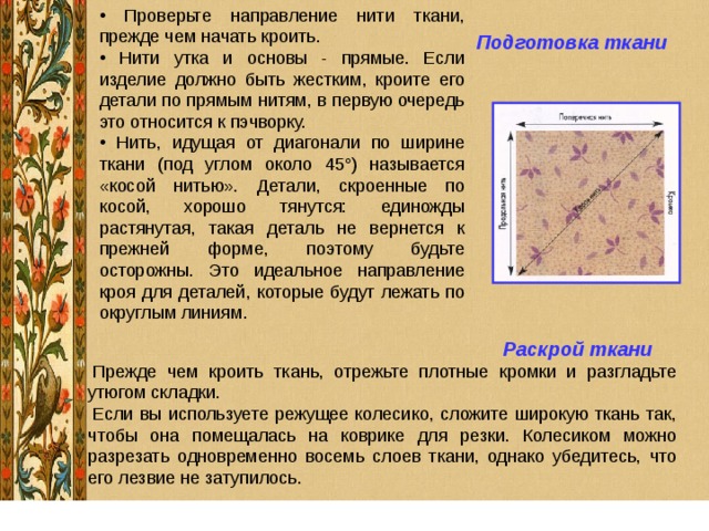  Проверьте направление нити ткани, прежде чем начать кроить.  Нити утка и основы - прямые. Если изделие должно быть жестким, кроите его детали по прямым нитям, в первую очередь это относится к пэчворку.  Нить, идущая от диагонали по ширине ткани (под углом около 45°) называется «косой нитью». Детали, скроенные по косой, хорошо тянутся: единожды растянутая, такая деталь не вернется к прежней форме, поэтому будьте осторожны. Это идеальное направление кроя для деталей, которые будут лежать по округлым линиям. Подготовка ткани   Раскрой ткани 