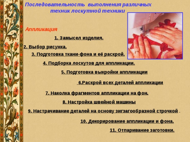 Последовательность выполнения различных техник лоскутной техники Аппликация              1. Замысел изделия. 2. Выбор рисунка. 3. Подготовка ткани-фона и её раскрой. 4. Подборка лоскутов для аппликации.         5. Подготовка выкройки аппликации               6.Раскрой всех деталей аппликации              7. Наколка фрагментов аппликации на фон. 8. Настройка швейной машины 9. Настрачивание деталей на основу зигзагообразной строчкой 10. Декорирование аппликации и фона.              11. Отпаривание заготовки. 