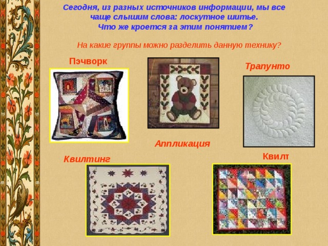 Сегодня, из разных источников информации, мы все чаще слышим слова: лоскутное шитье.  Что же кроется за этим понятием? Квилт На какие группы можно разделить данную технику? Пэчворк Трапунто  Аппликация  Квилтинг  