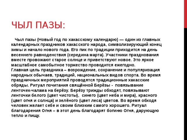 Чыл Пазы:  Чыл пазы (Новый год по хакасскому календарю) — один из главных календарных праздников хакасского народа, символизирующий конец зимы и начало нового года. Его пик по традиции приходится на день весеннего равноденствия (середина марта). Участники празднования вместе провожают старое солнце и приветствуют новое. Это яркое масштабное самобытное торжество проводится ежегодно.  Главная цель праздника – возрождение, сохранение и популяризация народных обычаев, традиций, национальных видов спорта. Во время праздничных мероприятий проводятся традиционные хакасские обряды. Ритуал почитания свящённой Берёзы - повязывание ленточек-чалама на берёзу. Берёзу трижды обходят, повязывают ленточки белого (цвет чистоты), синего (цвет неба и мира), красного (цвет огня и солнца) и зелёного (цвет леса) цветов. Во время обходя человек желает себе и своим близким самого хорошего. Ритуал благодарения Огня – в этот день благодарят богиню Огня, дарующую тепло и пищу.  