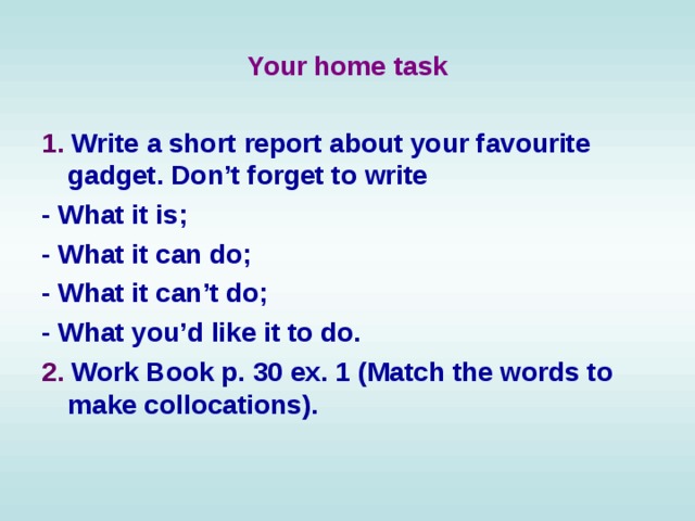 Your home task 1. Write a short report about your favourite gadget. Don’t forget to write - What it is; - What it can do; - What it can’t do; - What you’d like it to do. 2. Work Book p. 30 ex. 1 (Match the words to make collocations).  