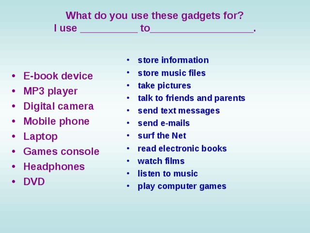  What do you use these gadgets for?  I use __________ to__________________.  store information store music files take pictures talk to friends and parents send text messages send e-mails surf the Net read electronic books watch films listen to music play computer games  E-book device  MP3 player  Digital camera  Mobile phone  Laptop  Games console Headphones  DVD 