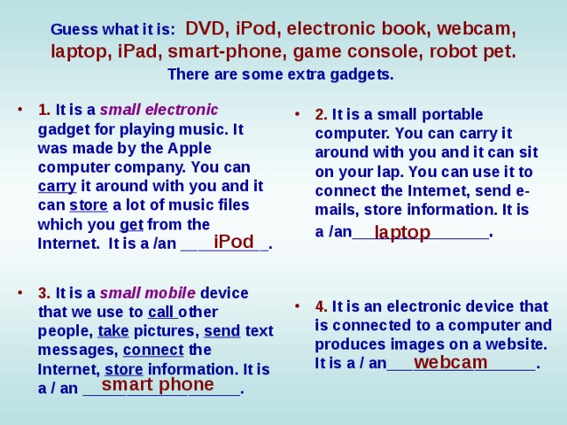 Guess what it is:  DVD, iPod, electronic book, webcam, laptop, iPad, smart-phone, game console, robot pet. There are some extra gadgets.  1. It is a small electronic gadget for playing music. It was made by the Apple computer company. You can carry it around with you and it can store a lot of music files which you get from the Internet. It is a /an __________.  2. It is a small portable computer. You can carry it around with you and it can sit on your lap. You can use it to connect the Internet, send e-mails, store information. It is a  /an _____________.  laptop iPod 3. It is a small mobile device that we use to call other people, take pictures, send text messages, connect the Internet, store information. It is a / an __________________.  4. It is an electronic device that is connected to a computer and produces images on a website. It is a / an_________________.  webcam smart phone 