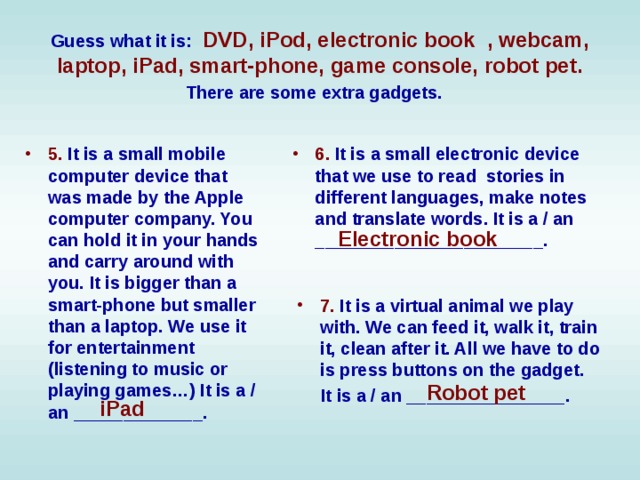 Guess what it is:  DVD, iPod, electronic book , webcam, laptop, iPad, smart-phone, game console, robot pet. There are some extra gadgets.  5. It is a small mobile computer device that was made by the Apple computer company. You can hold it in your hands and carry around with you. It is bigger than a smart-phone but smaller than a laptop. We use it for entertainment (listening to music or playing games…) It is a / an _____________.  6. It is a small electronic device that we use to read stories in different languages, make notes and translate words. It is a / an _______________________. Electronic book 7. It is a virtual animal we play with. We can feed it, walk it, train it, clean after it. All we have to do is press buttons on the gadget.  It is a / an ________________. Robot pet iPad 