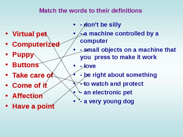 Match the words to their definitions  - don’t be silly - a machine controlled by a computer - small objects on a machine that you press to make it work - love - be right about something - to watch and protect - an electronic pet - a very young dog Virtual pet Computerized Puppy Buttons Take care of Come of it Affection Have a point 