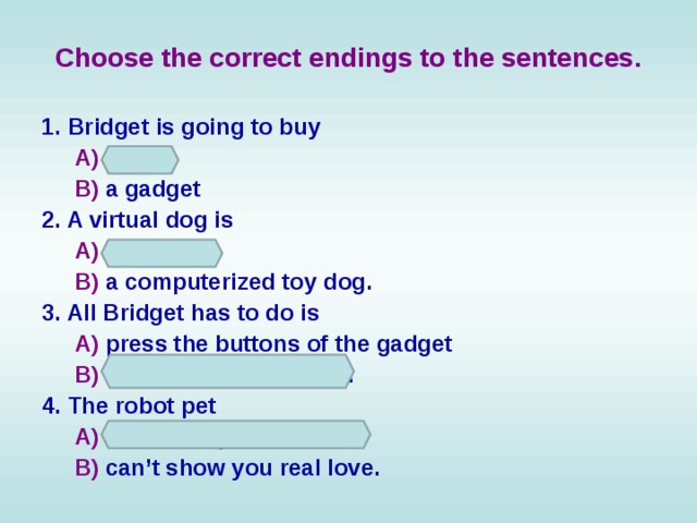 Choose the correct endings to the sentences. 1. Bridget is going to buy  A) a pet  B) a gadget 2. A virtual dog is  A) a real dog  B) a computerized toy dog. 3. All Bridget has to do is  A) press the buttons of the gadget  B) feed and train the dog. 4. The robot pet  A) can show you real love  B) can’t show you real love. 