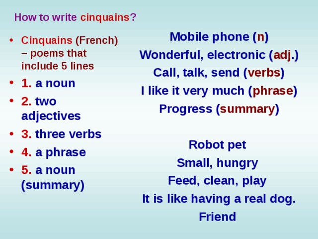 How to write cinquains ? Mobile phone ( n ) Wonderful, electronic ( adj .) Call, talk, send ( verbs ) I like it very much ( phrase ) Progress ( summary )  Robot pet Small, hungry Feed, clean, play It is like having a real dog. Friend    Cinquains (French) – poems that include 5 lines 1.  a noun  2.  two adjectives  3.  three verbs  4.  a phrase  5.  a noun (summary)   