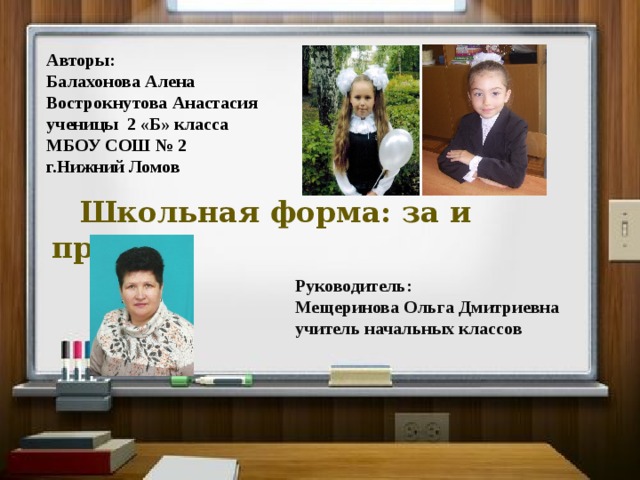 Авторы: Балахонова Алена Вострокнутова Анастасия ученицы 2 «Б» класса МБОУ СОШ № 2 г.Нижний Ломов  Школьная форма: за и против   Руководитель: Мещеринова Ольга Дмитриевна учитель начальных классов 