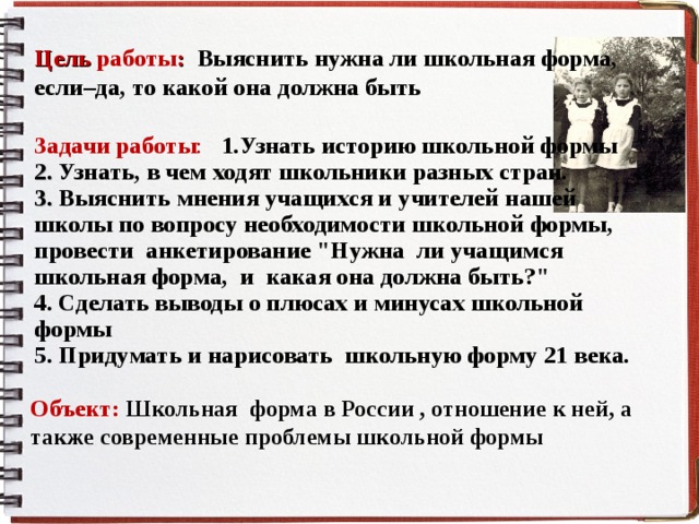 Цель работы : Выяснить нужна ли школьная форма, если–да, то какой она должна быть Задачи работы : 1.Узнать историю школьной формы 2. Узнать, в чем ходят школьники разных стран. 3. Выяснить мнения учащихся и учителей нашей школы по вопросу необходимости школьной формы, провести анкетирование 