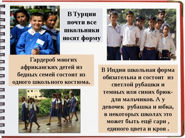 В Турции почти все школьники носят форму  Гардероб многих африканских детей из бедных семей состоит из одного школьного костюма. В Индии школьная форма обязательна и состоит из светлой рубашки и темных или синих брюк- для мальчиков. А у девочек рубашка и юбка, в некоторых школах это может быть ещё сари , единого цвета и кроя . . 