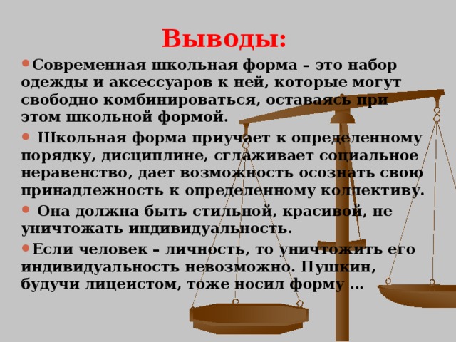 Выводы: Современная школьная форма – это набор одежды и аксессуаров к ней, которые могут свободно комбинироваться, оставаясь при этом школьной формой.  Школьная форма приучает к определенному порядку, дисциплине, сглаживает социальное неравенство, дает возможность осознать свою принадлежность к определенному коллективу.  Она должна быть стильной, красивой, не уничтожать индивидуальность. Если человек – личность, то уничтожить его индивидуальность невозможно. Пушкин, будучи лицеистом, тоже носил форму … 