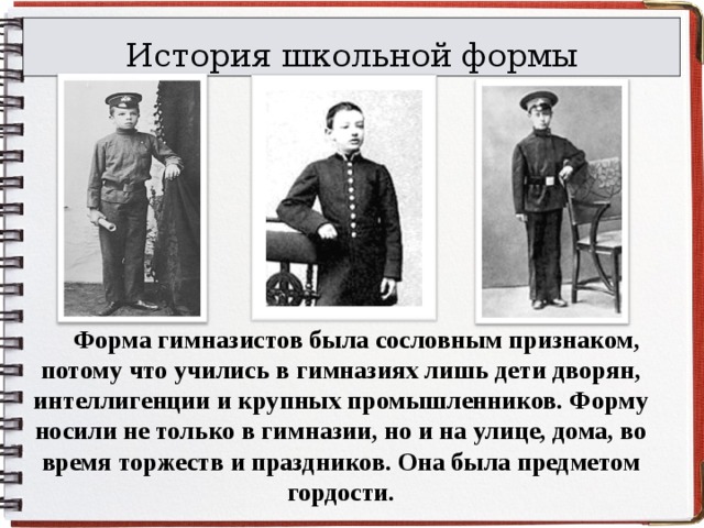 История школьной формы  Форма гимназистов была сословным признаком, потому что учились в гимназиях лишь дети дворян, интеллигенции и крупных промышленников. Форму носили не только в гимназии, но и на улице, дома, во время торжеств и праздников. Она была предметом гордости. 