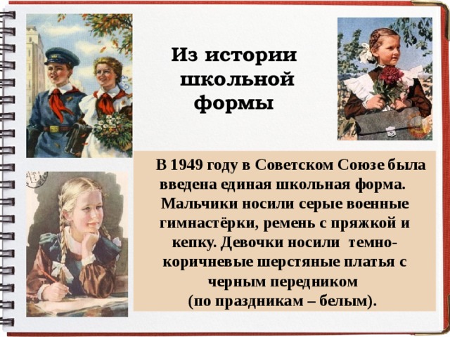 Из истории школьной формы  В 1949 году в Советском Союзе была введена единая школьная форма. Мальчики носили серые военные гимнастёрки, ремень с пряжкой и кепку. Девочки носили темно- коричневые шерстяные платья с черным передником (по праздникам – белым). 