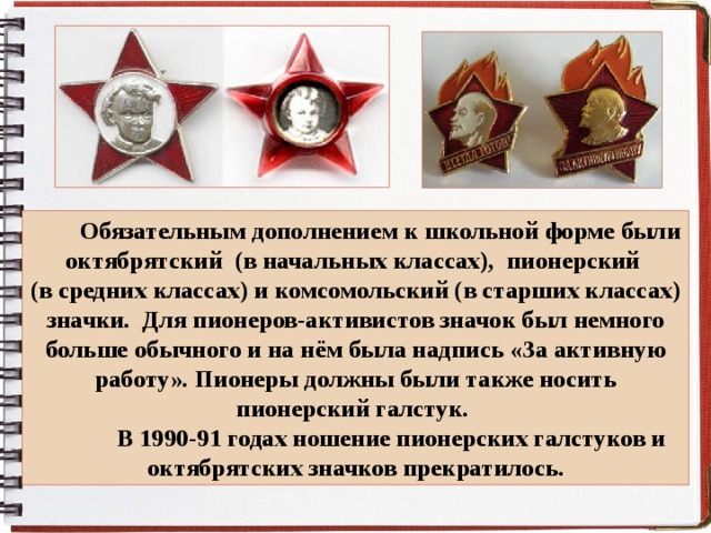  Обязательным дополнением к школьной форме были октябрятский (в начальных классах), пионерский (в средних классах) и комсомольский (в старших классах) значки. Для пионеров-активистов значок был немного больше обычного и на нём была надпись «За активную работу». Пионеры должны были также носить пионерский галстук.  В 1990-91 годах ношение пионерских галстуков и октябрятских значков прекратилось. 