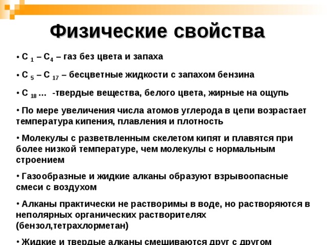 Физические свойства  С 1 – С 4 – газ без цвета и запаха  С 5 – С 17 – бесцветные жидкости с запахом бензина  С 18 … - твердые вещества, белого цвета, жирные на ощупь  По мере увеличения числа атомов углерода в цепи возрастает температура кипения, плавления и плотность  Молекулы с разветвленным скелетом кипят и плавятся при более низкой температуре, чем молекулы с нормальным строением  Газообразные и жидкие алканы образуют взрывоопасные смеси с воздухом  Алканы практически не растворимы в воде, но растворяются в неполярных органических растворителях (бензол,тетрахлорметан)  Жидкие и твердые алканы смешиваются друг с другом  