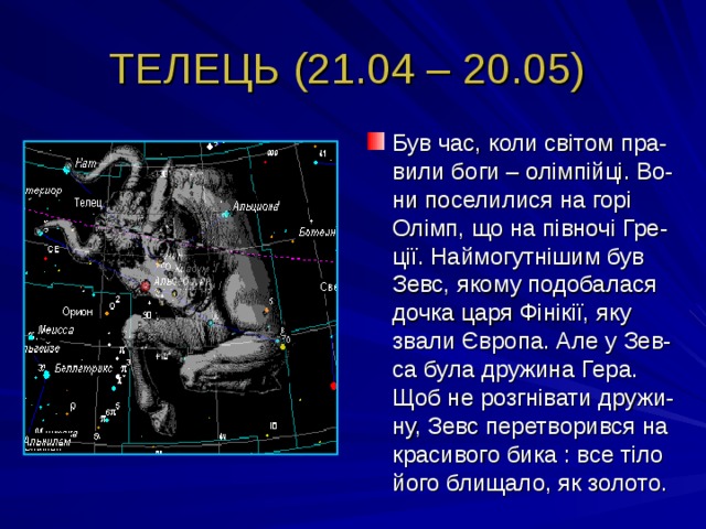 ТЕЛЕЦЬ (21.04 – 20.05) Був час, коли світом пра-вили боги – олімпійці. Во-ни поселилися на горі Олімп, що на півночі Гре-ції. Наймогутнішим був Зевс, якому подобалася дочка царя Фінікії, яку звали Європа. Але у Зев-са була дружина Гера. Щоб не розгнівати дружи-ну, Зевс перетворився на красивого бика : все тіло його блищало, як золото. 