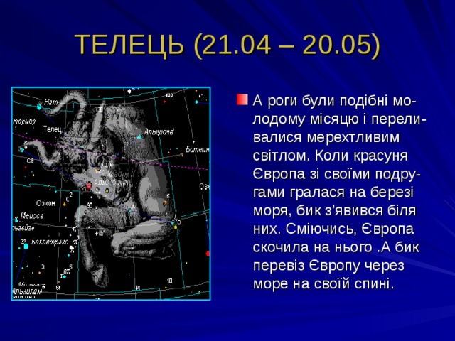ТЕЛЕЦЬ (21.04 – 20.05) А роги були подібні мо-лодому місяцю і перели-валися мерехтливим світлом. Коли красуня Європа зі своїми подру-гами гралася на березі моря, бик з ’ явився біля них. Сміючись, Європа скочила на нього .А бик перевіз Європу через море на своїй спині. 