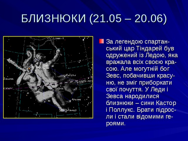 БЛИЗНЮКИ (21.05 – 20.06) За легендою спартан-ський цар Тіндарей був одружений із Ледою, яка вражала всіх своєю кра-сою. Але могутній бог Зевс, побачивши красу-ню, не зміг приборкати свої почуття. У Леди і Зевса народилися близнюки – сини Кастор і Поллукс. Брати підрос-ли і стали відомими ге-роями. 