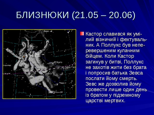 БЛИЗНЮКИ (21.05 – 20.06) Кастор славився як умі-лий візничий і фехтуваль-ник. А Поллукс був непе-ревершеним кулачним бійцем. Коли Кастор загинув у битві, Поллукс не захотів жити без брата і попросив батька Зевса послати йому смерть. Зевс же дозволив йому провести лише один день із братом у підземному царстві мертвих. 