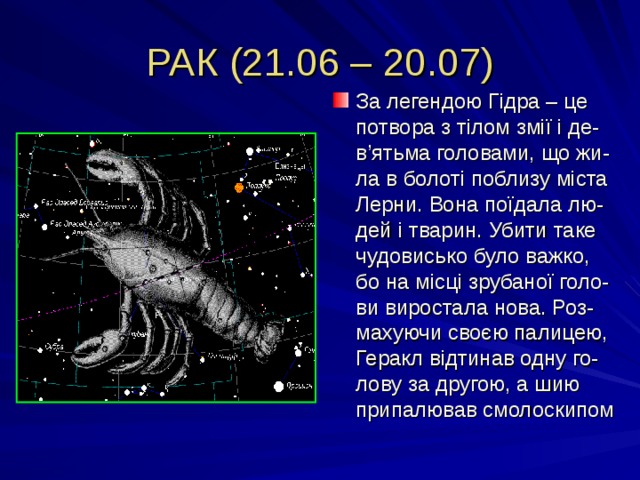 РАК (21.06 – 20.07) За легендою Гідра – це потвора з тілом змії і де-в ’ ятьма головами, що жи-ла в болоті поблизу міста Лерни. Вона поїдала лю-дей і тварин. Убити таке чудовисько було важко, бо на місці зрубаної голо-ви виростала нова. Роз-махуючи своєю палицею, Геракл відтинав одну го-лову за другою, а шию припалював смолоскипом 