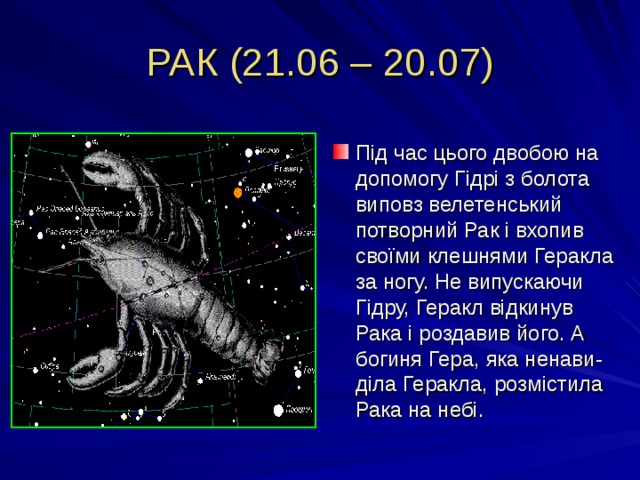 РАК (21.06 – 20.07) Під час цього двобою на допомогу Гідрі з болота виповз велетенський потворний Рак і вхопив своїми клешнями Геракла за ногу. Не випускаючи Гідру, Геракл відкинув Рака і роздавив його. А богиня Гера, яка ненави-діла Геракла, розмістила Рака на небі. 