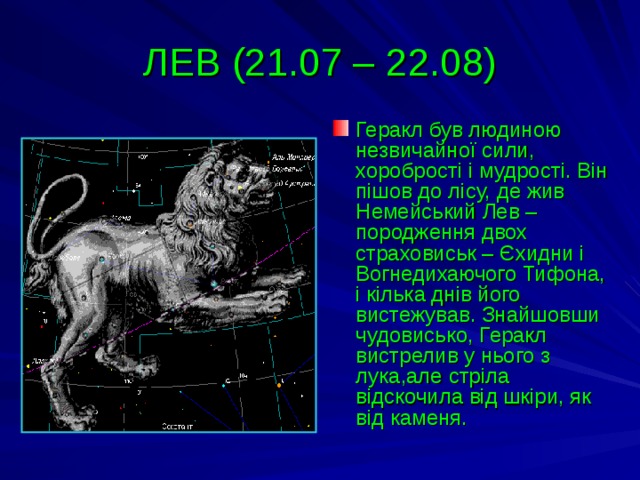 ЛЕВ (21.07 – 22.08) Геракл був людиною незвичайної сили, хоробрості і мудрості. Він пішов до лісу, де жив Немейський Лев – породження двох страховиськ – Єхидни і Вогнедихаючого Тифона, і кілька днів його вистежував. Знайшовши чудовисько, Геракл вистрелив у нього з лука,але стріла відскочила від шкіри, як від каменя. 