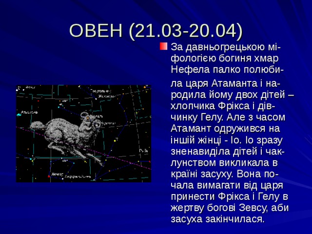 ОВЕН (21.03-20.04) За давньогрецькою мі-фологією богиня хмар Нефела палко полюби-  ла царя Атаманта і на-родила йому двох дітей – хлопчика Фрікса і дів-чинку Гелу. Але з часом Атамант одружився на іншій жінці - Іо. Іо зразу зненавиділа дітей і чак-лунством викликала в країні засуху. Вона по-чала вимагати від царя принести Фрікса і Гелу в жертву богові Зевсу, аби засуха закінчилася. 