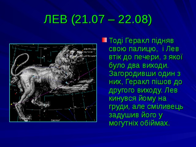 ЛЕВ (21.07 – 22.08) Тоді Геракл підняв свою палицю, і Лев втік до печери, з якої було два виходи. Загородивши один з них, Геракл пішов до другого виходу. Лев кинувся йому на груди, але сміливець задушив його у могутніх обіймах. 