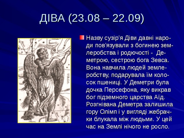 ДІВА (23.08 – 22.09) Назву сузір ’ я Діви давні наро-ди пов ’ язували з богинею зем-леробства і родючості - Де-метрою, сестрою бога Зевса. Вона навчила людей земле-робству, подарувала їм коло-сок пшениці. У Деметри була дочка Персефона, яку викрав бог підземного царства Аїд. Розгнівана Деметра залишила гору Олімп і у вигляді жебрач-ки блукала між людьми. У цей час на Землі нічого не росло. 