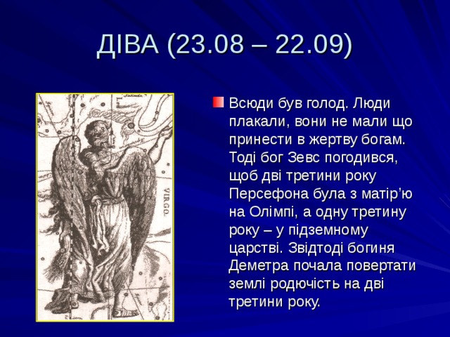 ДІВА (23.08 – 22.09) Всюди був голод. Люди плакали, вони не мали що принести в жертву богам. Тоді бог Зевс погодився, щоб дві третини року Персефона була з матір ’ ю на Олімпі, а одну третину року – у підземному царстві. Звідтоді богиня Деметра почала повертати землі родючість на дві третини року. 