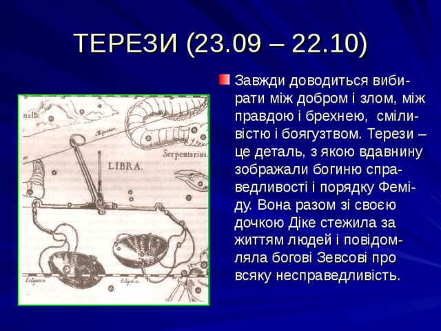 ТЕРЕЗИ (23.09 – 22.10) Завжди доводиться виби-рати між добром і злом, між правдою і брехнею, сміли-вістю і боягузтвом. Терези – це деталь, з якою вдавнину зображали богиню спра-ведливості і порядку Фемі-ду. Вона разом зі своєю дочкою Діке стежила за життям людей і повідом-ляла богові Зевсові про всяку несправедливість. 
