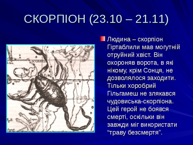 СКОРПІОН (23.10 – 21.11) Людина – скорпіон Гіртаблили мав могутній отруйний хвіст. Він охороняв ворота, в які нікому, крім Сонця, не дозволялося заходити. Тільки хоробрий Гільгамеш не злякався чудовиська-скорпіона. Цей герой не боявся смерті, оскільки він завжди міг використати “траву безсмертя”. 