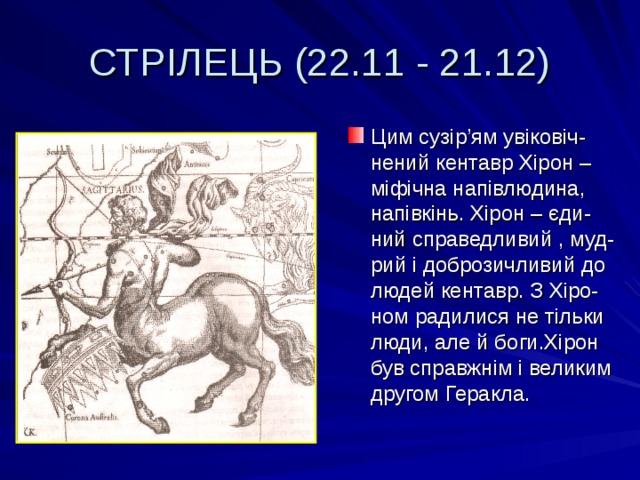 СТРІЛЕЦЬ (22.11 - 21.12) Цим сузір ’ ям увіковіч-нений кентавр Хірон – міфічна напівлюдина, напівкінь. Хірон – єди-ний справедливий , муд-рий і доброзичливий до людей кентавр. З Хіро-ном радилися не тільки люди, але й боги.Хірон був справжнім і великим другом Геракла. 