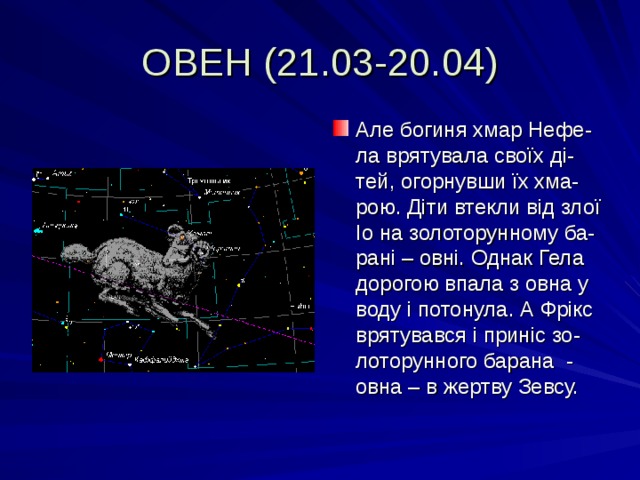 ОВЕН (21.03-20.04) Але богиня хмар Нефе-ла врятувала своїх ді-тей, огорнувши їх хма-рою. Діти втекли від злої Іо на золоторунному ба-рані – овні. Однак Гела дорогою впала з овна у воду і потонула. А Фрікс врятувався і приніс зо-лоторунного барана - овна – в жертву Зевсу. 