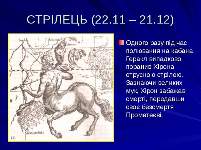 СТРІЛЕЦЬ (22.11 – 21.12) Одного разу під час полювання на кабана Геракл випадково поранив Хірона отруєною стрілою. Зазнаючи великих мук, Хірон забажав смерті, передавши своє безсмертя Прометеєві. 