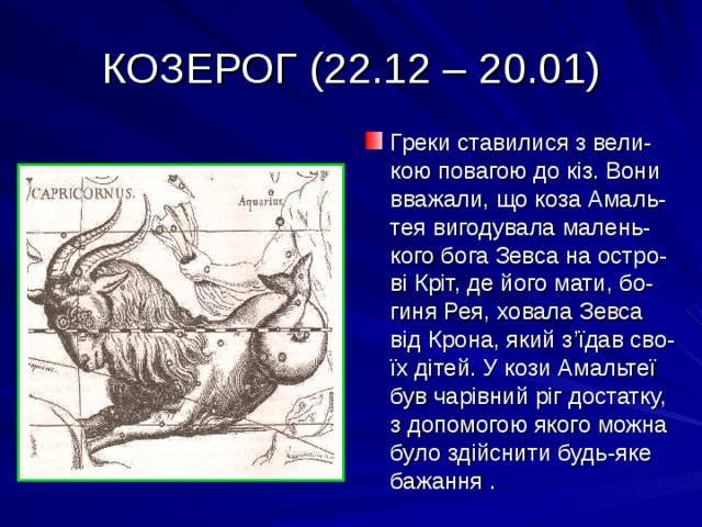 КОЗЕРОГ (22.12 – 20.01) Греки ставилися з вели-кою повагою до кіз. Вони вважали, що коза Амаль-тея вигодувала малень-кого бога Зевса на остро-ві Кріт, де його мати, бо-гиня Рея, ховала Зевса від Крона, який з ’ їдав сво-їх дітей. У кози Амальтеї був чарівний ріг достатку, з допомогою якого можна було здійснити будь-яке бажання . 