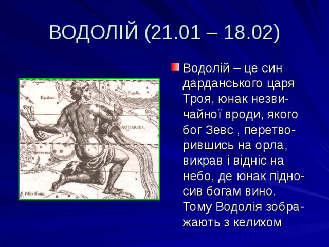 ВОДОЛІЙ (21.01 – 18.02) Водол ій – це син дарданського царя Троя, юнак незви-чайної вроди, якого бог Зевс , перетво-рившись на орла, викрав і відніс на небо, де юнак підно-сив богам вино. Тому Водолія зобра-жають з келихом 