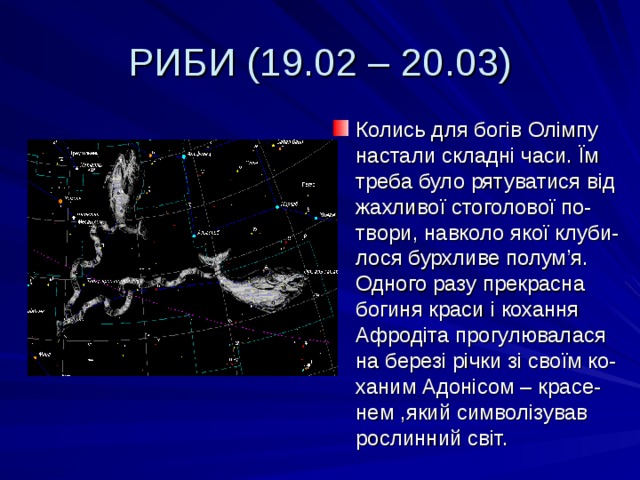 РИБИ (19.02 – 20.03) Колись для богів Олімпу настали складні часи. Їм треба було рятуватися від жахливої стоголової по-твори, навколо якої клуби-лося бурхливе полум ’ я. Одного разу прекрасна богиня краси і кохання Афродіта прогулювалася на березі річки зі своїм ко-ханим Адонісом – красе-нем ,який символізував рослинний світ. 