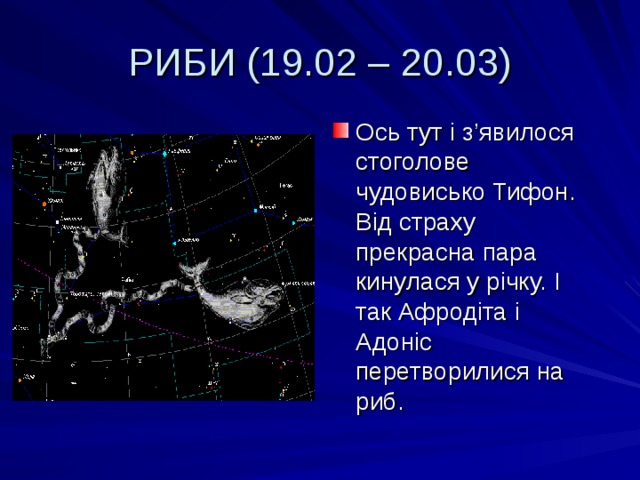 РИБИ (19.02 – 20.03) Ось тут і з ’ явилося стоголове чудовисько Тифон. Від страху прекрасна пара кинулася у річку. І так Афродіта і Адоніс перетворилися на риб. 