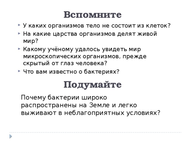 Вспомните У каких организмов тело не состоит из клеток? На какие царства организмов делят живой мир? Какому учёному удалось увидеть мир микроскопических организмов, прежде скрытый от глаз человека? Что вам известно о бактериях? Подумайте Почему бактерии широко распространены на Земле и легко выживают в неблагоприятных условиях? 