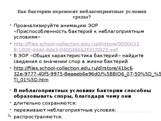  Как бактерии переносят неблагоприятные условия среды? Проанализируйте анимацию ЭОР «Приспособленность бактерий к неблагоприятным условиям» http://files.school-collection.edu.ru/dlrstore/00000338-1000-4ddd-4de3-040046bb2fd1/0025.swf В ЭОР «Общая характеристика бактерий» найдите сведения о значении спор в жизни бактерий http://files.school-collection.edu.ru/dlrstore/41bc632e-9777-40f5-9975-8eaeeb6e96d0/%5BBIO6_07-50%5D_%5BTI_01%5D.htm  В неблагоприятных условиях бактерии способны образовывать споры, благодаря чему они  длительно сохраняются; переживают неблагоприятные условия; распространяются. 